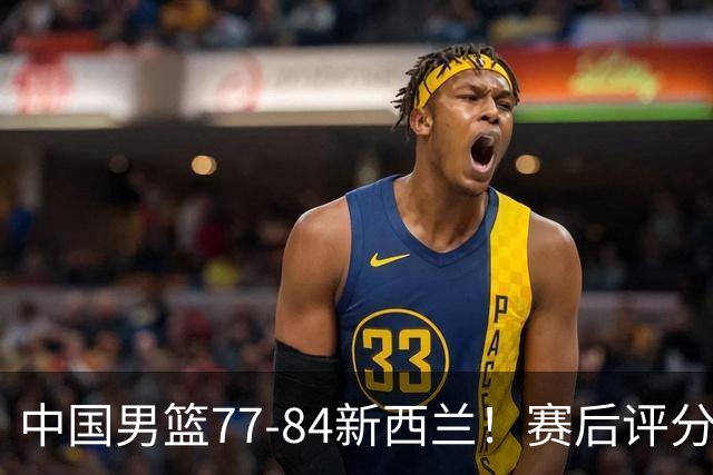 中国男篮77-84新西兰！赛后评分：4人满分 3人优秀 1人7中0严重拉胯